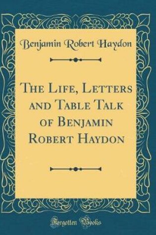 Cover of The Life, Letters and Table Talk of Benjamin Robert Haydon (Classic Reprint)