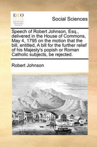Cover of Speech of Robert Johnson, Esq., delivered in the House of Commons, May 4, 1795 on the motion that the bill, entitled, A bill for the further relief of his Majesty's popish or Roman Catholic subjects, be rejected.