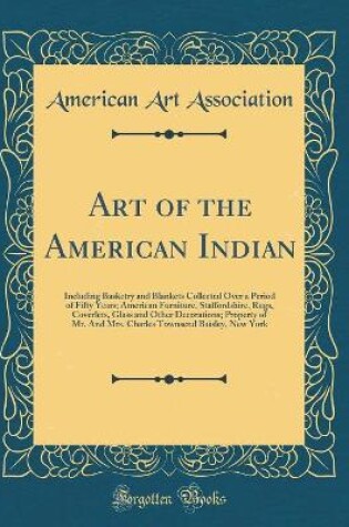 Cover of Art of the American Indian: Including Basketry and Blankets Collected Over a Period of Fifty Years; American Furniture, Staffordshire, Rugs, Coverlets, Glass and Other Decorations; Property of Mr. And Mrs. Charles Townsend Baisley, New York