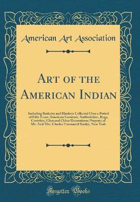 Book cover for Art of the American Indian: Including Basketry and Blankets Collected Over a Period of Fifty Years; American Furniture, Staffordshire, Rugs, Coverlets, Glass and Other Decorations; Property of Mr. And Mrs. Charles Townsend Baisley, New York