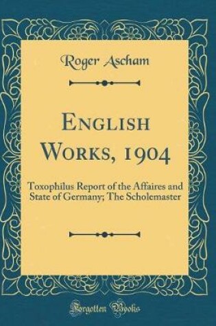 Cover of English Works, 1904: Toxophilus Report of the Affaires and State of Germany; The Scholemaster (Classic Reprint)