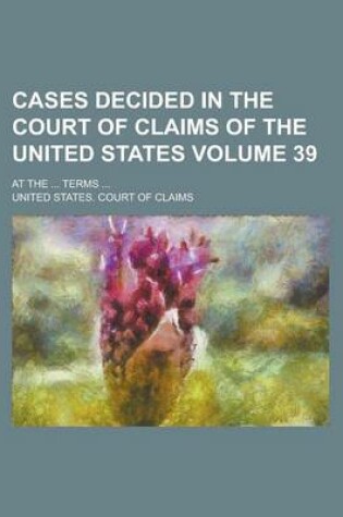 Cover of Cases Decided in the Court of Claims of the United States; At the ... Terms ... Volume 39