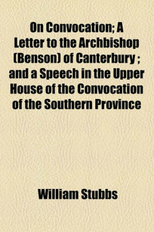 Cover of On Convocation; A Letter to the Archbishop (Benson) of Canterbury; And a Speech in the Upper House of the Convocation of the Southern Province