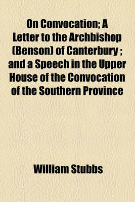 Book cover for On Convocation; A Letter to the Archbishop (Benson) of Canterbury; And a Speech in the Upper House of the Convocation of the Southern Province