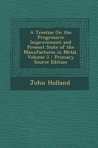 Cover of A Treatise on the Progressive Improvement and Present State of the Manufactures in Metal, Volume 3 - Primary Source Edition