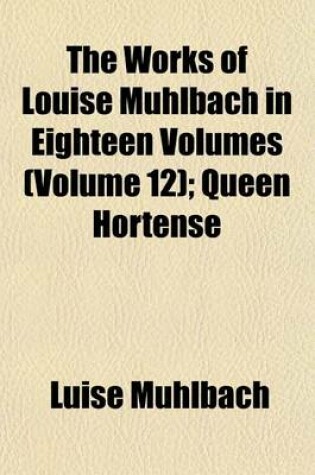 Cover of The Works of Louise Muhlbach in Eighteen Volumes Volume 12; Queen Hortense
