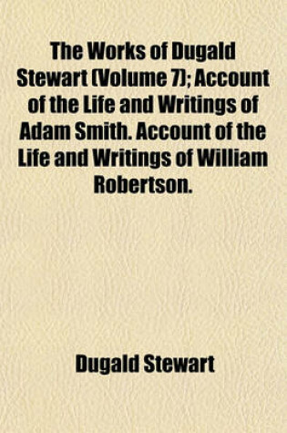 Cover of The Works of Dugald Stewart Volume 7; Account of the Life and Writings of Adam Smith. Account of the Life and Writings of William Robertson. Account of the Life and Writings of Thomas Reid. Tracts Respecting the Election of Mr. Leslie to the Professorshi