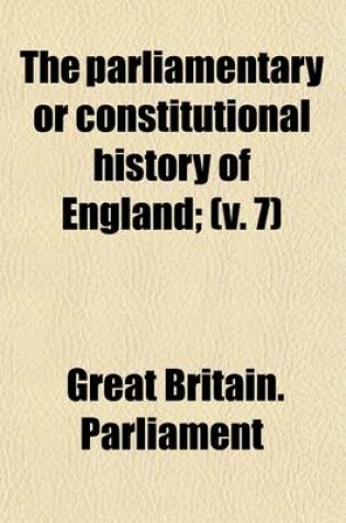 Cover of The Parliamentary or Constitutional History of England (Volume 7); From the Earliest Times, to the Restoration of King Charles II. Collected from the Records