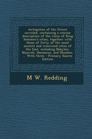 Cover of Antiquities of the Orient Unveiled, Containing a Concise Description of the Ruins of King Solomon's Cities, Together with Those of Forty of the Most Ancient and Renowned Cities of the East, Including Babylon, Nineveh, Damascus, and Shushan. ... with Three