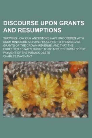 Cover of Discourse Upon Grants and Resumptions; Showing How Our Ancestors Have Proceeded with Such Ministers as Have Procured to Themselves Grants of the Crown-Revenue and That the Forfeited Estates Ought to Be Applied Towards the Payment of the Publick Debts