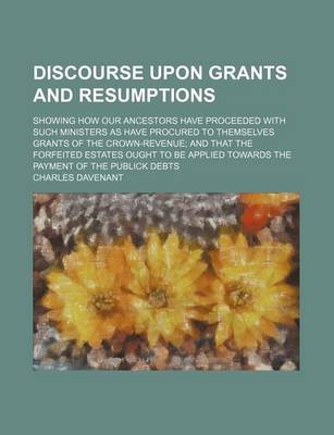 Book cover for Discourse Upon Grants and Resumptions; Showing How Our Ancestors Have Proceeded with Such Ministers as Have Procured to Themselves Grants of the Crown-Revenue and That the Forfeited Estates Ought to Be Applied Towards the Payment of the Publick Debts