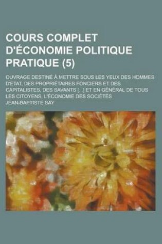 Cover of Cours Complet D'Economie Politique Pratique; Ouvrage Destine a Mettre Sous Les Yeux Des Hommes D'Etat, Des Proprietaires Fonciers Et Des Capitalistes, Des Savants [...] Et En General de Tous Les Citoyens, L'Economie Des (5)