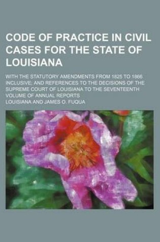 Cover of Code of Practice in Civil Cases for the State of Louisiana; With the Statutory Amendments from 1825 to 1866 Inclusive and References to the Decisions of the Supreme Court of Louisiana to the Seventeenth Volume of Annual Reports