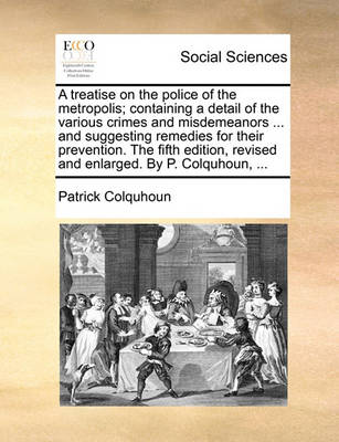 Book cover for A Treatise on the Police of the Metropolis; Containing a Detail of the Various Crimes and Misdemeanors ... and Suggesting Remedies for Their Prevention. the Fifth Edition, Revised and Enlarged. by P. Colquhoun, ...
