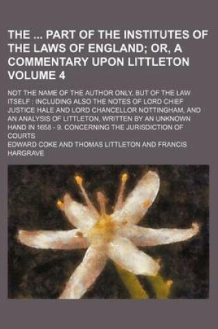 Cover of The Part of the Institutes of the Laws of England Volume 4; Or, a Commentary Upon Littleton. Not the Name of the Author Only, But of the Law Itself Including Also the Notes of Lord Chief Justice Hale and Lord Chancellor Nottingham, and an Analysis of