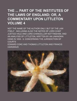Book cover for The Part of the Institutes of the Laws of England Volume 4; Or, a Commentary Upon Littleton. Not the Name of the Author Only, But of the Law Itself Including Also the Notes of Lord Chief Justice Hale and Lord Chancellor Nottingham, and an Analysis of