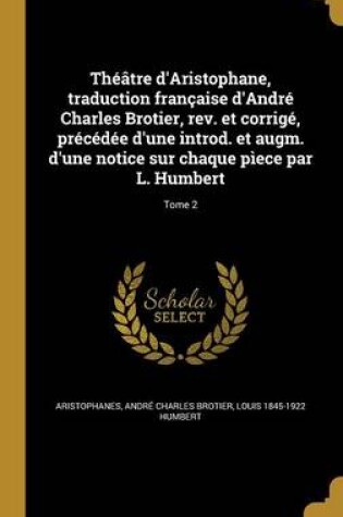 Cover of Theatre D'Aristophane, Traduction Francaise D'Andre Charles Brotier, REV. Et Corrige, Precedee D'Une Introd. Et Augm. D'Une Notice Sur Chaque Piece Par L. Humbert; Tome 2