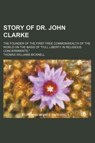 Cover of Story of Dr. John Clarke; The Founder of the First Free Commonwealth of the World on the Basis of "Full Liberty in Religious Concernments,"