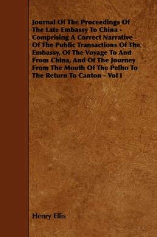 Cover of Journal Of The Proceedings Of The Late Embassy To China - Comprising A Correct Narrative Of The Public Transactions Of The Embassy, Of The Voyage To And From China, And Of The Journey From The Mouth Of The Pelho To The Return To Canton - Vol I