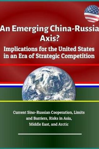 Cover of An Emerging China - Russia Axis? Implications for the United States in an Era of Strategic Competition - Current Sino-Russian Cooperation, Limits and Barriers, Risks in Asia, Middle East, and Arctic