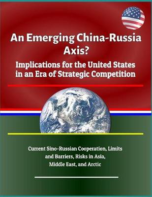 Book cover for An Emerging China - Russia Axis? Implications for the United States in an Era of Strategic Competition - Current Sino-Russian Cooperation, Limits and Barriers, Risks in Asia, Middle East, and Arctic