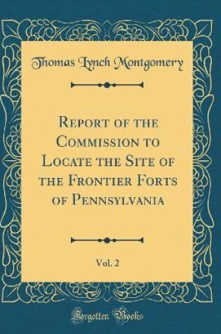 Cover of Report of the Commission to Locate the Site of the Frontier Forts of Pennsylvania, Vol. 2 (Classic Reprint)