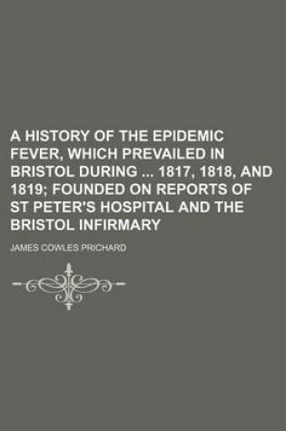 Cover of A History of the Epidemic Fever, Which Prevailed in Bristol During 1817, 1818, and 1819; Founded on Reports of St Peter's Hospital and the Bristol Infirmary