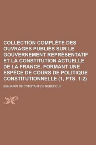 Cover of Collection Complete Des Ouvrages Publies Sur Le Gouvernement Representatif Et La Constitution Actuelle de La France, Formant Une Espece de Cours de Politique Constitutionnelle (1, Pts. 1-2)