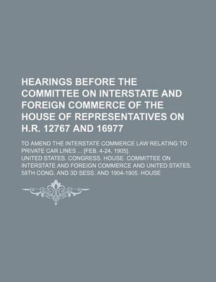 Book cover for Hearings Before the Committee on Interstate and Foreign Commerce of the House of Representatives on H.R. 12767 and 16977; To Amend the Interstate Commerce Law Relating to Private Car Lines [Feb. 4-24, 1905].