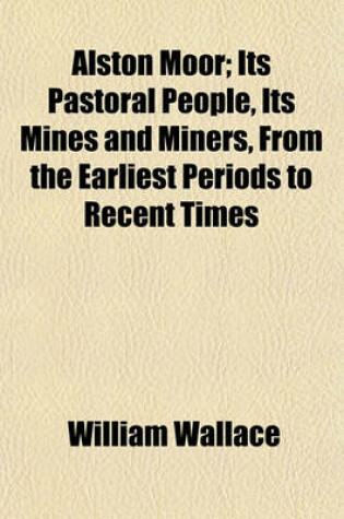 Cover of Alston Moor; Its Pastoral People, Its Mines and Miners, from the Earliest Periods to Recent Times