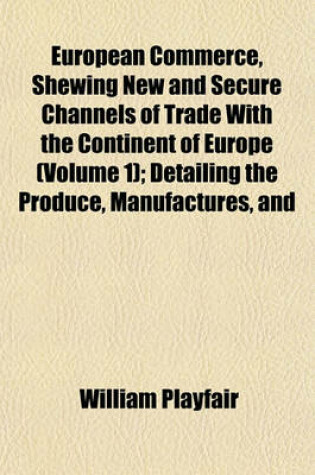 Cover of European Commerce, Shewing New and Secure Channels of Trade with the Continent of Europe (Volume 1); Detailing the Produce, Manufactures, and