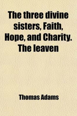 Cover of The Three Divine Sisters, Faith, Hope, and Charity. the Leaven; Or a Direction to Heaven [&C.] with an Intr. by Hugh [Or Rather William Hendry] Stowell
