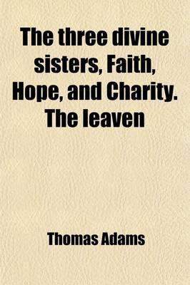 Book cover for The Three Divine Sisters, Faith, Hope, and Charity. the Leaven; Or a Direction to Heaven [&C.] with an Intr. by Hugh [Or Rather William Hendry] Stowell