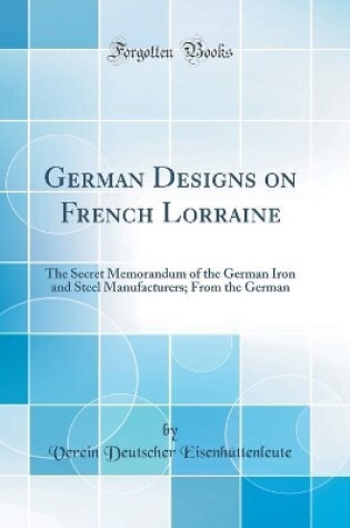 Cover of German Designs on French Lorraine: The Secret Memorandum of the German Iron and Steel Manufacturers; From the German (Classic Reprint)