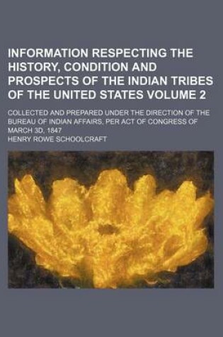 Cover of Information Respecting the History, Condition and Prospects of the Indian Tribes of the United States Volume 2; Collected and Prepared Under the Direction of the Bureau of Indian Affairs, Per Act of Congress of March 3D, 1847