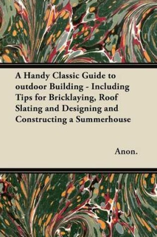 Cover of A Handy Classic Guide to Outdoor Building - Including Tips for Bricklaying, Roof Slating and Designing and Constructing a Summerhouse