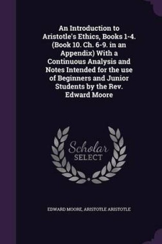 Cover of An Introduction to Aristotle's Ethics, Books 1-4. (Book 10. Ch. 6-9. in an Appendix) with a Continuous Analysis and Notes Intended for the Use of Beginners and Junior Students by the REV. Edward Moore