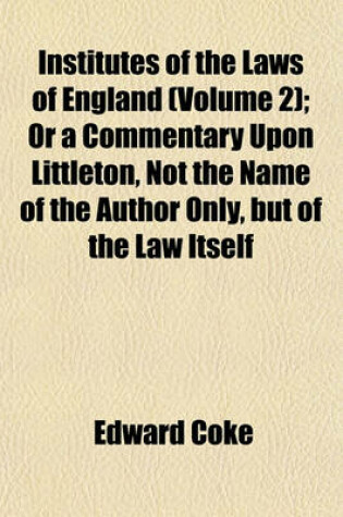 Cover of Institutes of the Laws of England (Volume 2); Or a Commentary Upon Littleton, Not the Name of the Author Only, But of the Law Itself