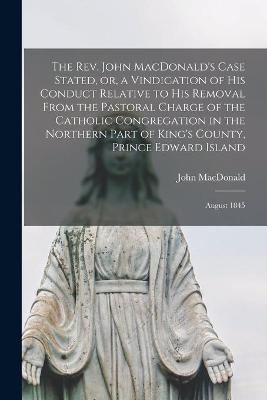 Book cover for The Rev. John MacDonald's Case Stated, or, a Vindication of His Conduct Relative to His Removal From the Pastoral Charge of the Catholic Congregation in the Northern Part of King's County, Prince Edward Island [microform]