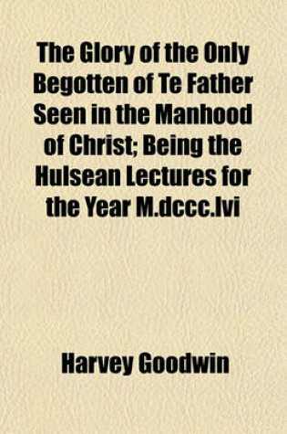 Cover of The Glory of the Only Begotten of Te Father Seen in the Manhood of Christ; Being the Hulsean Lectures for the Year M.DCCC.LVI