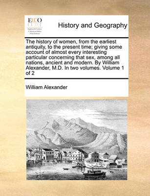 Book cover for The History of Women, from the Earliest Antiquity, to the Present Time; Giving Some Account of Almost Every Interesting Particular Concerning That Sex, Among All Nations, Ancient and Modern. by William Alexander, M.D. in Two Volumes. Volume 1 of 2