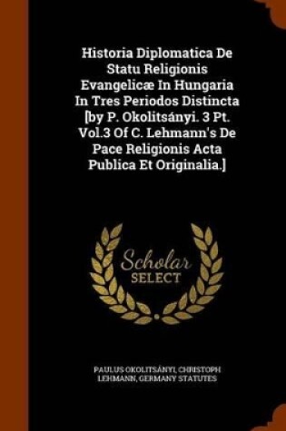 Cover of Historia Diplomatica de Statu Religionis Evangelicae in Hungaria in Tres Periodos Distincta [By P. Okolitsanyi. 3 PT. Vol.3 of C. Lehmann's de Pace Religionis ACTA Publica Et Originalia.]