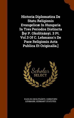 Book cover for Historia Diplomatica de Statu Religionis Evangelicae in Hungaria in Tres Periodos Distincta [By P. Okolitsanyi. 3 PT. Vol.3 of C. Lehmann's de Pace Religionis ACTA Publica Et Originalia.]