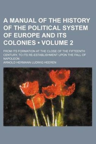 Cover of A Manual of the History of the Political System of Europe and Its Colonies (Volume 2); From Its Formation at the Close of the Fifteenth Century, to Its Re-Establishment Upon the Fall of Napoleon