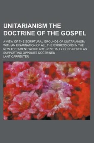 Cover of Unitarianism the Doctrine of the Gospel; A View of the Scriptural Grounds of Unitarianism with an Examination of All the Expressions in the New Testament Which Are Generally Considered as Supporting Opposite Doctrines