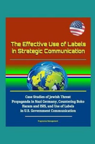 Cover of The Effective Use of Labels in Strategic Communication - Case Studies of Jewish Threat Propaganda in Nazi Germany, Countering Boko Haram and ISIS, and Use of Labels in U.S. Government Communication