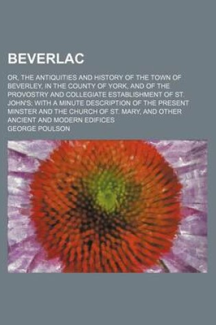Cover of Beverlac; Or, the Antiquities and History of the Town of Beverley, in the County of York, and of the Provostry and Collegiate Establishment of St. John's with a Minute Description of the Present Minster and the Church of St. Mary, and