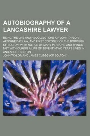 Cover of Autobiography of a Lancashire Lawyer; Being the Life and Recollections of John Taylor, Attorney-At-Law, and First Coroner of the Borough of Bolton, with Notice of Many Persons and Things Met with During a Life of Seventy-Two Years Lived
