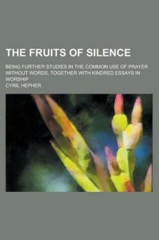 Cover of The Fruits of Silence; Being Further Studies in the Common Use of Prayer Without Words, Together with Kindred Essays in Worship