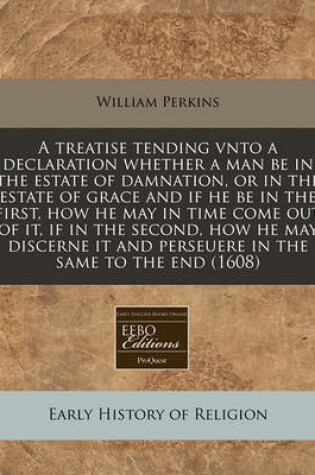 Cover of A Treatise Tending Vnto a Declaration Whether a Man Be in the Estate of Damnation, or in the Estate of Grace and If He Be in the First, How He May in Time Come Out of It, If in the Second, How He May Discerne It and Perseuere in the Same to the End (1608)